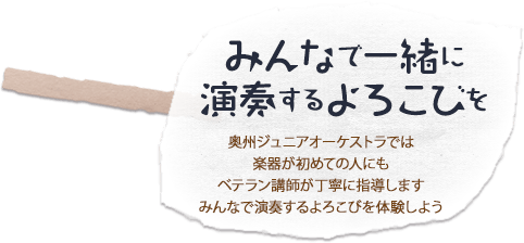 「みんなで一緒に演奏するよろこびを」奥州ジュニアオーケストラでは楽器が初めての人にもベテラン講師が丁寧に指導しますみんなで演奏するよろこびを体験しよう